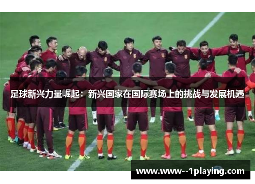 足球新兴力量崛起:新兴国家在国际赛场上的挑战与发展机遇 足球新兴力量崛起:新兴国家在国际赛场上的挑战与发展机遇