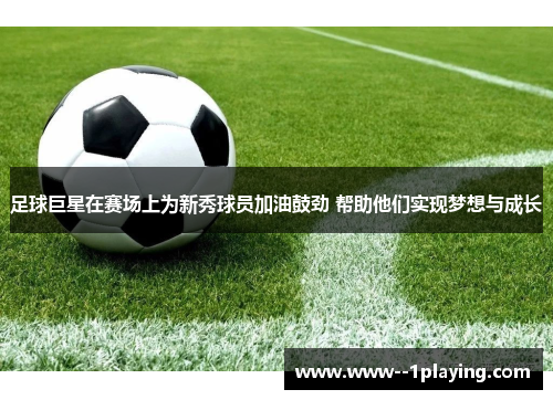 足球巨星在赛场上为新秀球员加油鼓劲 帮助他们实现梦想与成长 足球巨星在赛场上为新秀球员加油鼓劲 帮助他们实现梦想与成长
