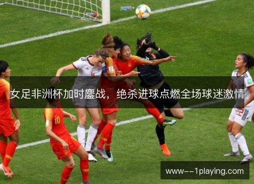 女足非洲杯加时鏖战，绝杀进球点燃全场球迷激情